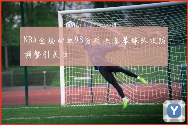 NBA全场回放98分对决落幕球队攻防调整引关注