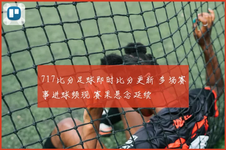 717比分足球即时比分更新 多场赛事进球频现 赛果悬念延续