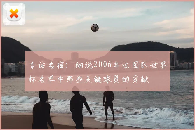 专访名宿:细说2006年法国队世界杯名单中那些关键球员的贡献