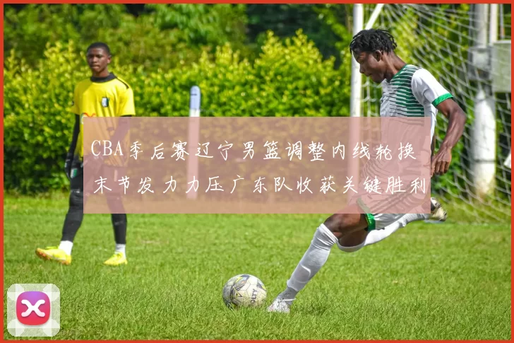 CBA季后赛辽宁男篮调整内线轮换 末节发力力压广东队收获关键胜利