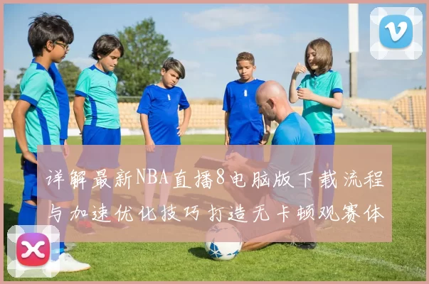 详解最新NBA直播8电脑版下载流程与加速优化技巧打造无卡顿观赛体验