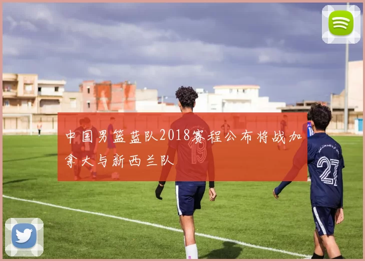 中国男篮蓝队2018赛程公布将战加拿大与新西兰队