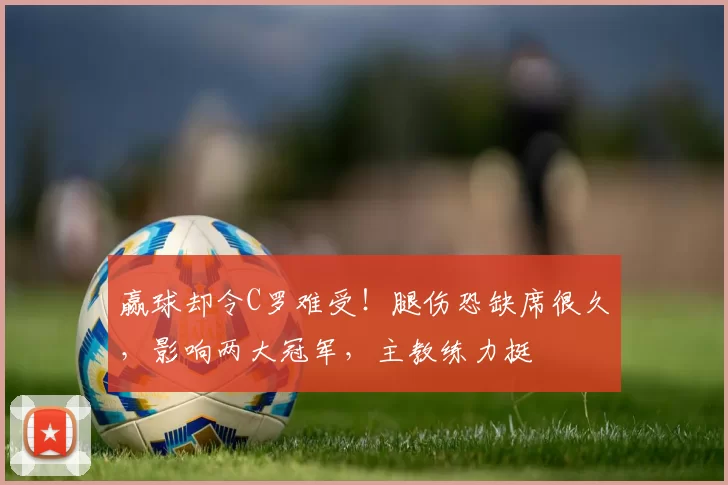 赢球却令C罗难受！腿伤恐缺席很久，影响两大冠军，主教练力挺