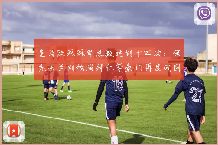 皇马欧冠冠军总数达到十四次，领先米兰利物浦拜仁等豪门再度巩固霸主地位