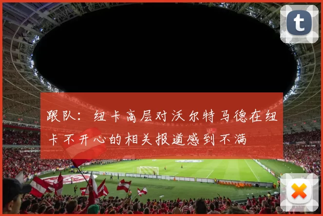 跟队：纽卡高层对沃尔特马德在纽卡不开心的相关报道感到不满