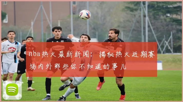 nba热火最新新闻：揭秘热火近期赛场内外那些你不知道的事儿