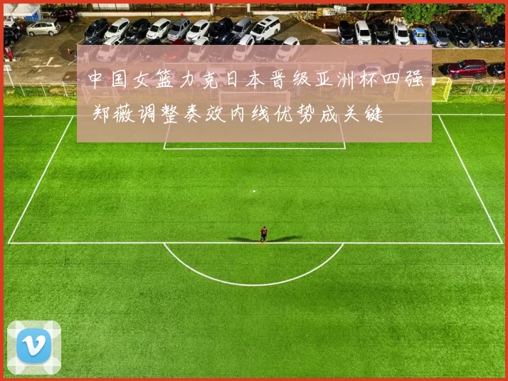 中国女篮力克日本晋级亚洲杯四强 郑薇调整奏效内线优势成关键