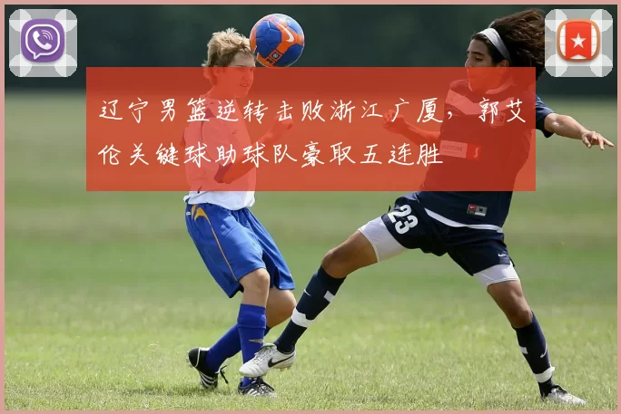 辽宁男篮逆转击败浙江广厦，郭艾伦关键球助球队豪取五连胜