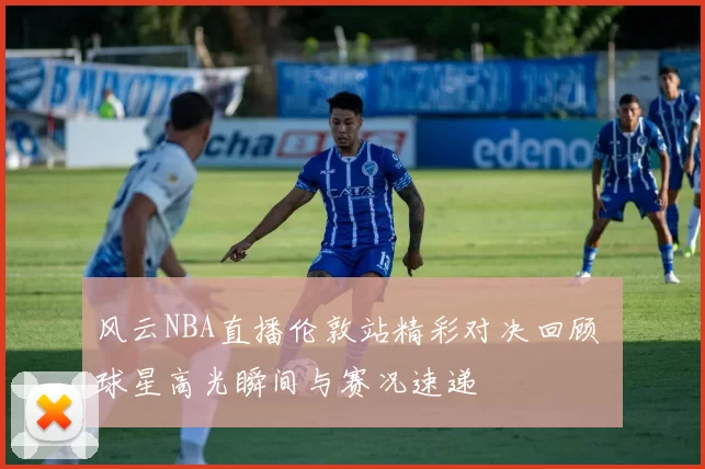 风云NBA直播伦敦站精彩对决回顾 球星高光瞬间与赛况速递