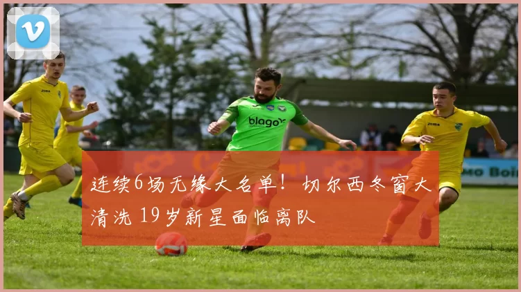 连续6场无缘大名单！切尔西冬窗大清洗 19岁新星面临离队