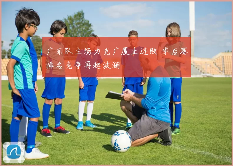 广东队主场力克广厦止连败 季后赛排名竞争再起波澜