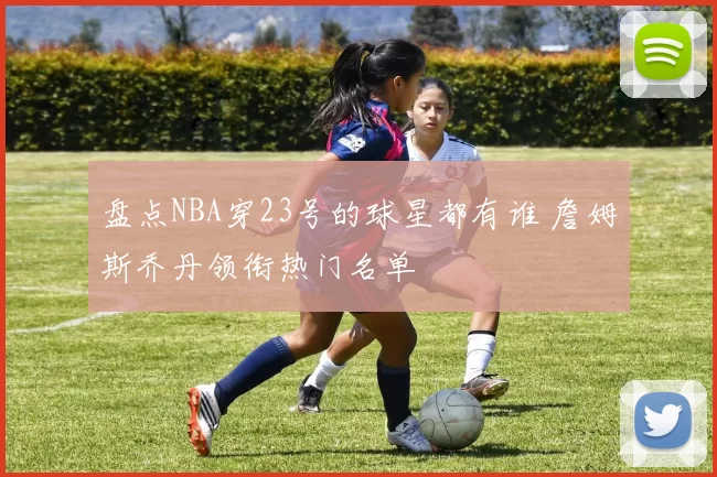 盘点NBA穿23号的球星都有谁 詹姆斯乔丹领衔热门名单