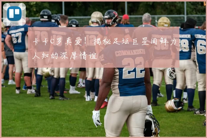 卡卡c罗真爱！揭秘足坛巨星间鲜为人知的深厚情谊