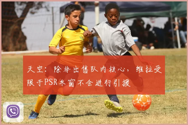 天空：除非出售队内核心，维拉受限于PSR冬窗不会进行引援
