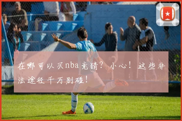 在哪可以买nba竞猜？小心！这些非法途径千万别碰！