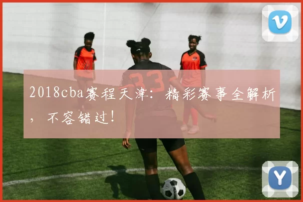 2018cba赛程天津：精彩赛事全解析，不容错过！