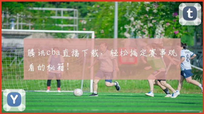 腾讯cba直播下载,轻松搞定赛事观看的秘籍!
