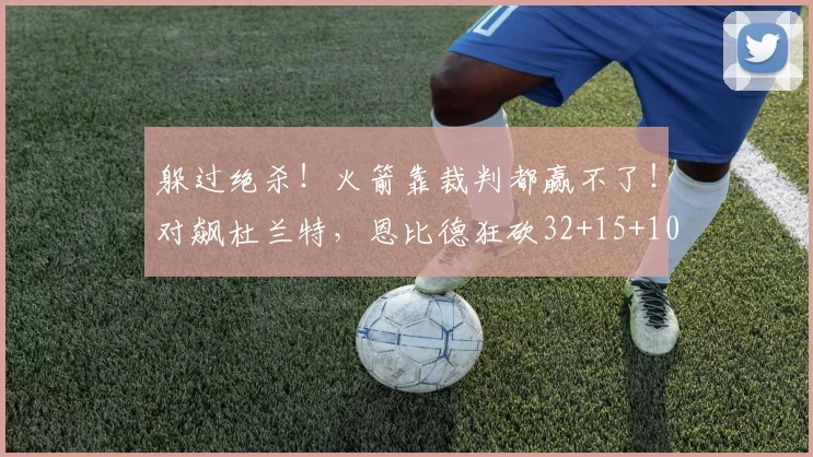 躲过绝杀!火箭靠裁判都赢不了!对飙杜兰特,恩比德狂砍32+15+10