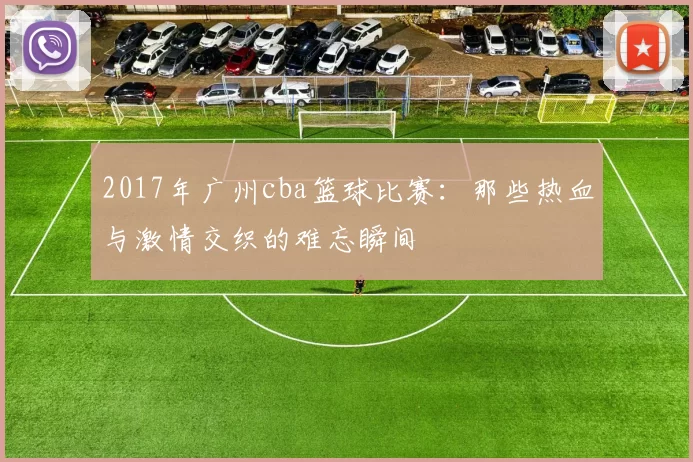 2017年广州cba篮球比赛：那些热血与激情交织的难忘瞬间