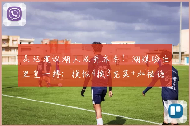 美记建议湖人放弃本季！湖媒盼出里皇一搏：模拟4换3克莱+加福德